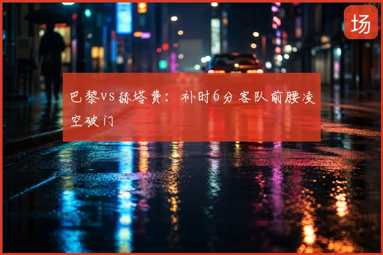 巴黎vs赫塔费：补时6分客队前腰凌空破门