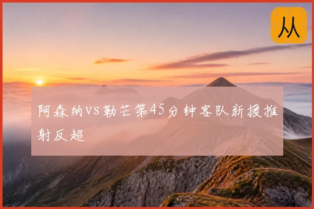 阿森纳vs勒芒第45分钟客队新援推射反超
